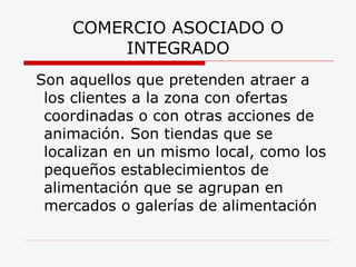 COMERCIO ASOCIADO O INTEGRADO Son aquellos que pretenden atraer a los clientes a la zona con ofertas coordinadas o con otras acciones de animación. Son tiendas que se localizan en un mismo local, como los pequeños establecimientos de alimentación que se agrupan en mercados o galerías de alimentación   