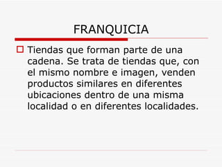 FRANQUICIA Tiendas que forman parte de una cadena. Se trata de tiendas que, con el mismo nombre e imagen, venden productos similares en diferentes ubicaciones dentro de una misma localidad o en diferentes localidades.   