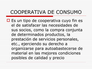 COOPERATIVA DE CONSUMO Es un tipo de cooperativa cuyo fin es el de satisfacer las necesidades de sus socios, como la compra conjunta de determinados productos, la prestación de servicios personales, etc., ejerciendo su derecho a organizarse para autoabastecerse de material en las mejores condiciones posibles de calidad y precio   