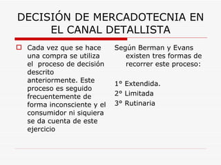 DECISIÓN DE MERCADOTECNIA EN EL CANAL DETALLISTA Cada vez que se hace una compra se utiliza el  proceso de decisión descrito anteriormente. Este proceso es seguido frecuentemente de forma inconsciente y el consumidor ni siquiera se da cuenta de este ejercicio   Según Berman y Evans existen tres formas de recorrer este proceso: 1° Extendida. 2° Limitada 3° Rutinaria   