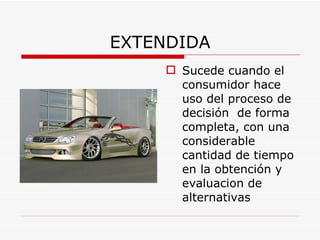 EXTENDIDA Sucede cuando el consumidor hace uso del proceso de decisión  de forma completa, con una considerable cantidad de tiempo en la obtención y evaluacion de alternativas   