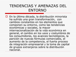 TENDENCIAS Y AMENAZAS DEL ENTORNO  En la última década, la distribución minorista ha sufrido una gran transformación,  con cambios constantes en los elementos que componen su entorno, como las tendencias económicas y sociales, la mayor internacionalización de la vida económica en general, el cambio en los usos y costumbres de los consumidores, los avances tecnológicos, la parición de nuevas fórmulas comerciales, el aumento de la competencia, el fuerte proceso de integración empresarial y la toma de capital de grupos extranjeros sobre la distribución nacional. 