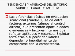TENDENCIAS Y AMENAZAS DEL ENTORNO SOBRE EL CANAL DETALLISTA Las diferencias básicas en evaluación situacional (cuadro 1) se da entre factores externos (ajenos al control directo) que presentan oportunidades o amenazas y factores internos que reflejan aptitudes y recursos. Explotar fortalezas o superar debilidades dependen primordialmente de compararse con la competencia. 