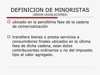 DEFINICION DE MINORISTAS (SEGÚN LEGISLACIONES) ubicado en la penúltima fase de la cadena de comercialización transfiere bienes o presta servicios a consumidores finales ubicados en la última fase de dicha cadena, sean éstos contribuyentes ordinarios o no del impuesto tipo al valor agregado.  