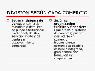 DIVISION SEGÚN CADA COMERCIO Según el  sistema de venta , el comercio minorista o detallista se puede clasificar en: tradicional, de libre servicio, mixto y de venta sin establecimiento comercial. Según su  organización jurídica y financiera  (que afecta al sistema de compras) puede clasificarse en: comercio independiente, comercio asociado o comercio integrado, gran distribución, franquicias y cooperativas. 