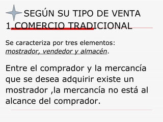 SEGÚN SU TIPO DE VENTA 1.COMERCIO TRADICIONAL Se caracteriza por tres elementos:  mostrador, vendedor y almacén .  Entre el comprador y la mercancía  que se desea adquirir existe un mostrador ,la mercancía no está al alcance del comprador.  