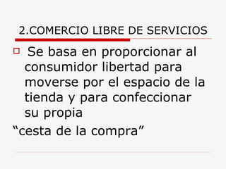 2.COMERCIO LIBRE DE SERVICIOS Se basa en proporcionar al consumidor libertad para moverse por el espacio de la tienda y para confeccionar su propia  “ cesta de la compra” 
