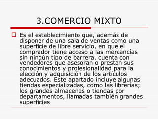 3.COMERCIO MIXTO Es el establecimiento que, además de disponer de una sala de ventas como una superficie de libre servicio, en que el comprador tiene acceso a las mercancías sin ningún tipo de barrera, cuenta con vendedores que asesoran o prestan sus conocimientos y profesionalidad para la elección y adquisición de los artículos adecuados. Este apartado incluye algunas tiendas especializadas, como las librerías; los grandes almacenes o tiendas por departamentos, llamadas también grandes superficies   