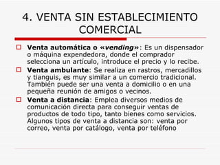 4. VENTA SIN ESTABLECIMIENTO COMERCIAL Venta automática o « vending » : Es un dispensador o máquina expendedora, donde el comprador selecciona un artículo, introduce el precio y lo recibe.  Venta ambulante : Se realiza en rastros, mercadillos y tianguis, es muy similar a un comercio tradicional. También puede ser una venta a domicilio o en una pequeña reunión de amigos o vecinos.  Venta a distancia : Emplea diversos medios de comunicación directa para conseguir ventas de productos de todo tipo, tanto bienes como servicios. Algunos tipos de venta a distancia son: venta por correo, venta por catálogo, venta por teléfono   