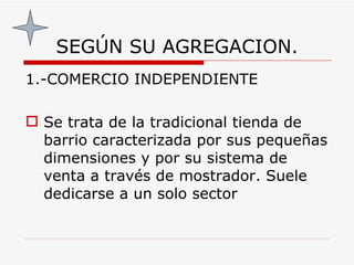 SEGÚN SU AGREGACION. 1.-COMERCIO INDEPENDIENTE Se trata de la tradicional tienda de barrio caracterizada por sus pequeñas dimensiones y por su sistema de venta a través de mostrador. Suele dedicarse a un solo sector   