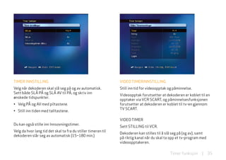 TIMER INNSTIllING                                              VIDEo TIMERINNSTIllING
Velg når dekoderen skal slå seg på og av automatisk.           Still inn tid for videoopptak og påminnelse.
Sett både Slå På og Slå AV til På, og skriv inn
                                                               Videoopptak forutsetter at dekoderen er koblet til en
ønskede tidspunkter.
                                                               opptaker via VCR SCART, og påminnelsesfunksjonen
• Velg På og AV med piltastene.                                forutsetter at dekoderen er koblet til tv-en gjennom
                                                               TV SCART.
• Still inn tiden med talltastene.

                                                               VIDEo TIMER
Du kan også stille inn Innsovningstimer.
                                                               Sett STIllING til VCR.
Velg da hvor lang tid det skal ta fra du stiller timeren til
                                                               Dekoderen kan stilles til å slå seg på (og av), samt
dekoderen slår seg av automatisk (15–180 min.)
                                                               på riktig kanal når du skal ta opp et tv-program med
                                                               videoopptakeren.

                                                                                             Timer funksjon     |     35
 