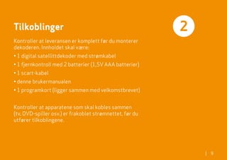 Tilkoblinger                                              2
Kontroller at leveransen er komplett før du monterer
dekoderen. Innholdet skal være:
• 1 digital satellittdekoder med strømkabel
• 1 fjernkontroll med 2 batterier (1,5V AAA batterier)
• 1 scart-kabel
• denne brukermanualen
• 1 programkort (ligger sammen med velkomstbrevet)


Kontroller at apparatene som skal kobles sammen
(tv, DVD-spiller osv.) er frakoblet strømnettet, før du
utfører tilkoblingene.




                                                              |   9
 