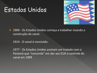 1904 - Os Estados Unidos começa a trabalhar visando a
construção do canal.
1914 - O canal é concluído.
1977 - Os Estados Unidos assinam um tratado com o
Panamá que “concorda” em dar aos EUA o controle do
canal em 1999
Estados Unidos
 