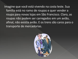 Imagine que você está vivendo na costa leste. Sua
família está no ramo de roupas e quer vender a
roupa para novas lojas em São Francisco. Claro, as
roupas não podem ser carregados em um avião,
afinal, não existia avião. E os trens são caros para o
transporte de mercadorias.
 
