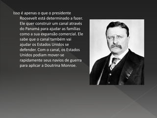 Isso é apenas o que o presidente
Roosevelt está determinado a fazer.
Ele quer construir um canal através
do Panamá para ajudar as famílias
como a sua expansão comercial. Ele
sabe que o canal também vai
ajudar os Estados Unidos se
defender. Com o canal, os Estados
Unidos podiam mover-se
rapidamente seus navios de guerra
para aplicar a Doutrina Monroe.
 