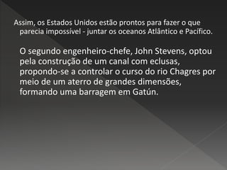Assim, os Estados Unidos estão prontos para fazer o que
parecia impossível - juntar os oceanos Atlântico e Pacífico.
O segundo engenheiro-chefe, John Stevens, optou
pela construção de um canal com eclusas,
propondo-se a controlar o curso do rio Chagres por
meio de um aterro de grandes dimensões,
formando uma barragem em Gatún.
 