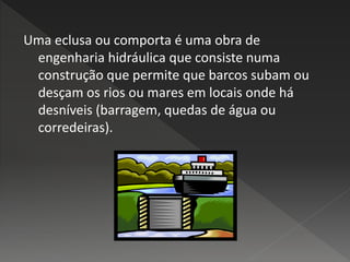 Uma eclusa ou comporta é uma obra de
engenharia hidráulica que consiste numa
construção que permite que barcos subam ou
desçam os rios ou mares em locais onde há
desníveis (barragem, quedas de água ou
corredeiras).
 
