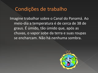 Imagine trabalhar sobre o Canal do Panamá. Ao
meio-dia a temperatura é de cerca de 38 de
graus. É úmido, tão úmido que, após as
chuvas, o vapor sobe da terra e suas roupas
se encharcam. Não há nenhuma sombra.
 