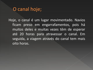 Hoje, o canal é um lugar movimentado. Navios
ficam preso em engarrafamentos, pois há
muitos deles e muitas vezes têm de esperar
até 20 horas para atravessar o canal. Em
seguida, a viagem através do canal tem mais
oito horas.
 