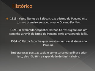  1513 - Vasco Nunez de Balboa cruza o istmo do Panamá e se
torna o primeiro europeu a ver o Oceano Pacífico.
1524 - O explorador espanhol Hernon Cortes sugere que um
caminho através do istmo do Panamá seria uma grande idéia.
1534 - O Rei da Espanha quer construir um canal através do
Panamá.
Embora essas pessoas sabiam como seria maravilhoso criar
isso, eles não têm a capacidade de fazer tal obra.
 
