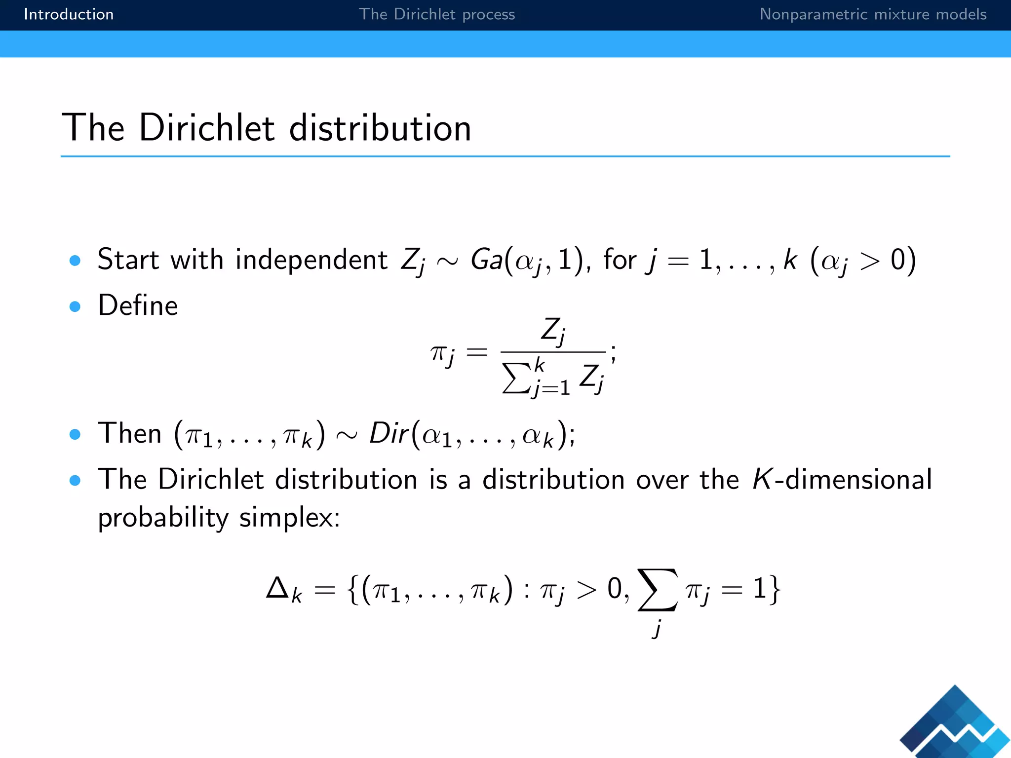 Introduction The Dirichlet process Nonparametric mixture models
The Dirichlet distribution
• Start with independent Zj ∼ Ga(αj , 1), for j = 1, . . . , k (αj > 0)
• Deﬁne
πj =
Zj
k
j=1 Zj
;
• Then (π1, . . . , πk) ∼ Dir(α1, . . . , αk);
• The Dirichlet distribution is a distribution over the K-dimensional
probability simplex:
∆k = {(π1, . . . , πk) : πj > 0,
j
πj = 1}
 