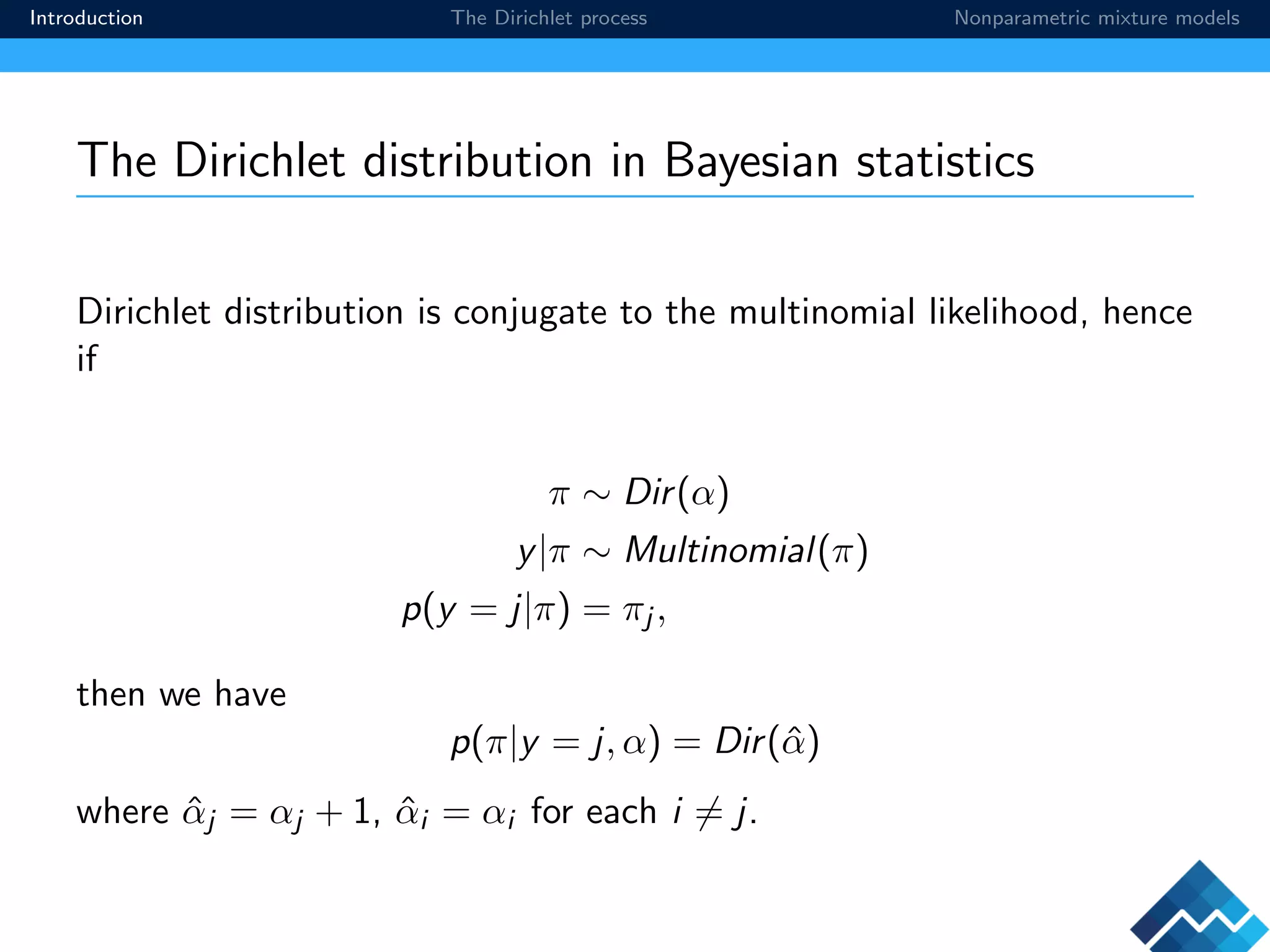 Introduction The Dirichlet process Nonparametric mixture models
The Dirichlet distribution in Bayesian statistics
Dirichlet distribution is conjugate to the multinomial likelihood, hence
if
π ∼ Dir(α)
y|π ∼ Multinomial(π)
p(y = j|π) = πj ,
then we have
p(π|y = j, α) = Dir(ˆα)
where ˆαj = αj + 1, ˆαi = αi for each i = j.
 