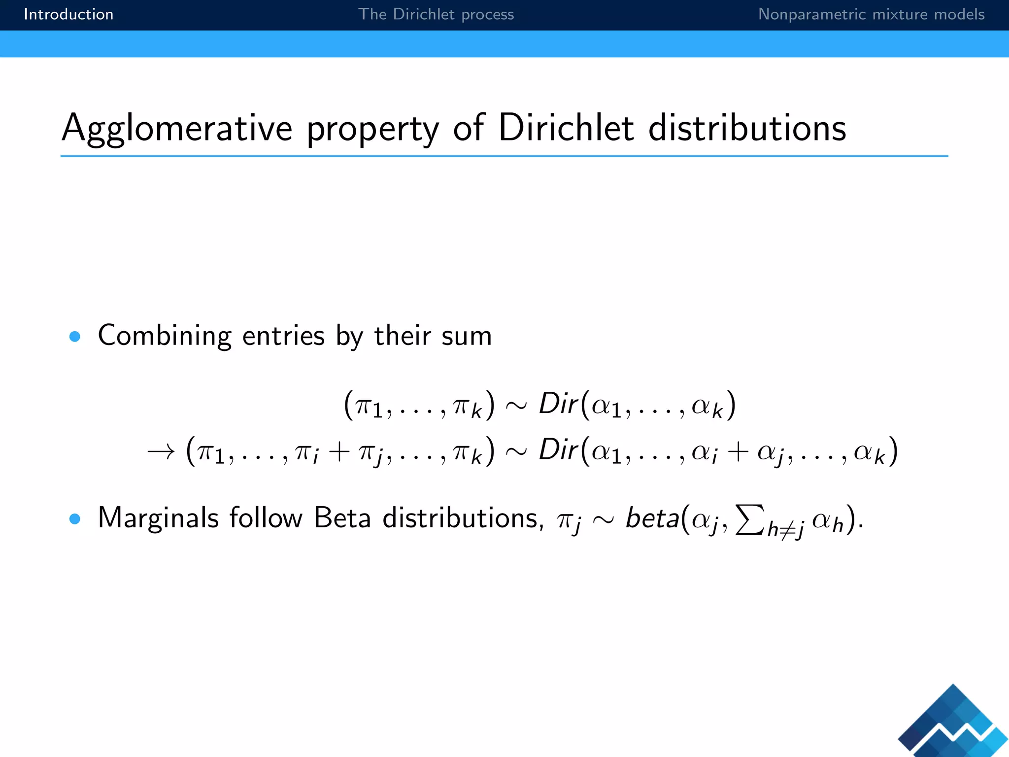 Introduction The Dirichlet process Nonparametric mixture models
Agglomerative property of Dirichlet distributions
• Combining entries by their sum
(π1, . . . , πk) ∼ Dir(α1, . . . , αk)
→ (π1, . . . , πi + πj , . . . , πk) ∼ Dir(α1, . . . , αi + αj , . . . , αk)
• Marginals follow Beta distributions, πj ∼ beta(αj , h=j αh).
 