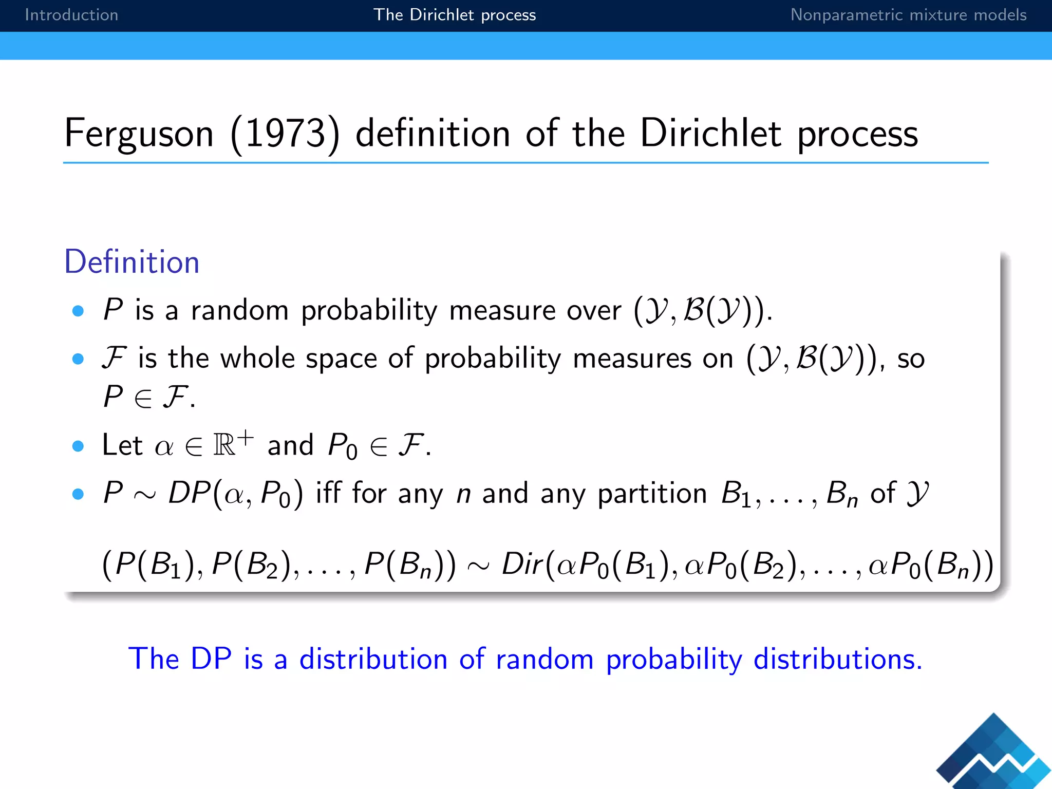 Introduction The Dirichlet process Nonparametric mixture models
Ferguson (1973) deﬁnition of the Dirichlet process
Deﬁnition
• P is a random probability measure over (Y, B(Y)).
• F is the whole space of probability measures on (Y, B(Y)), so
P ∈ F.
• Let α ∈ R+ and P0 ∈ F.
• P ∼ DP(α, P0) iﬀ for any n and any partition B1, . . . , Bn of Y
(P(B1), P(B2), . . . , P(Bn)) ∼ Dir(αP0(B1), αP0(B2), . . . , αP0(Bn))
The DP is a distribution of random probability distributions.
 