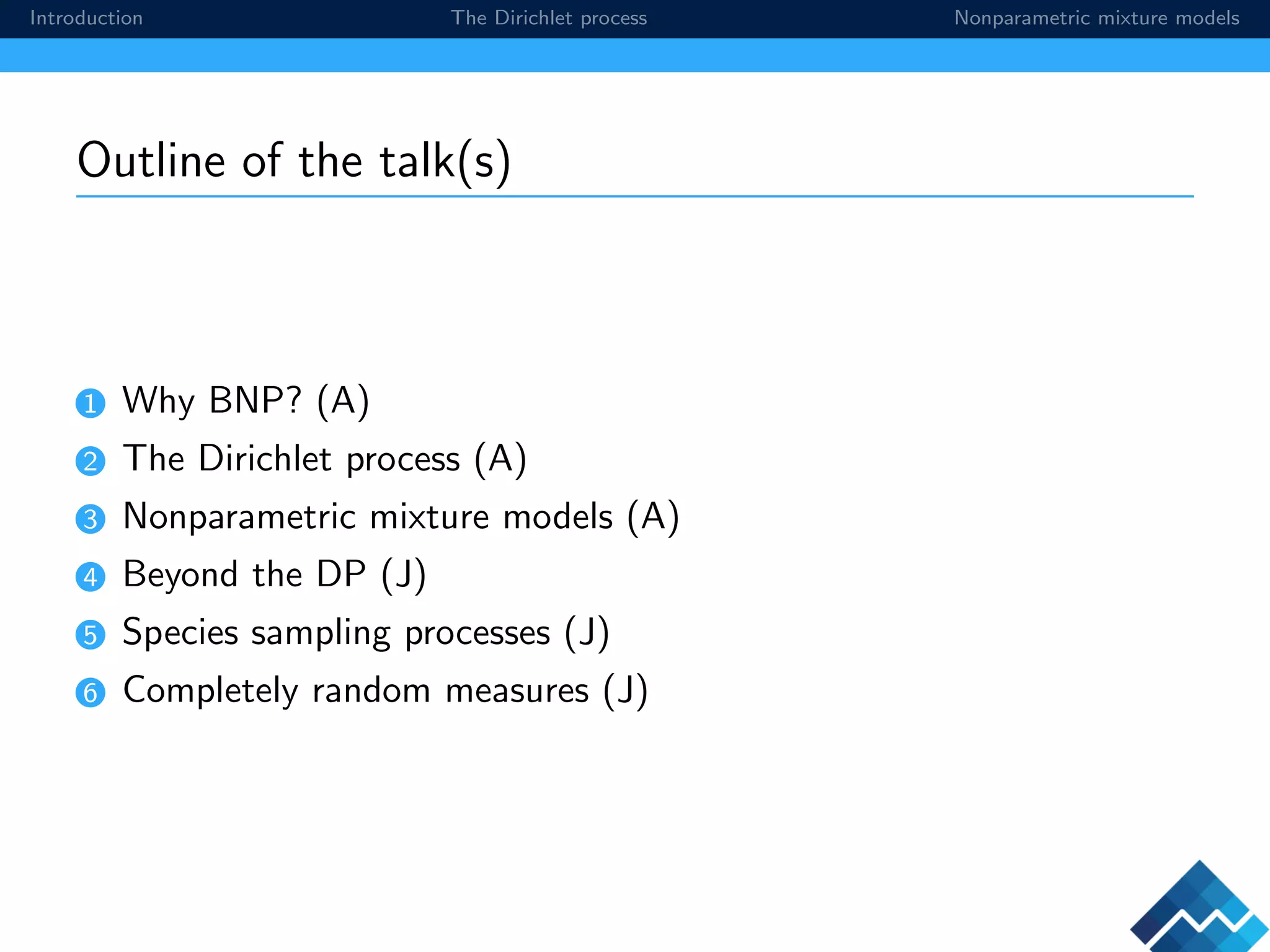 Introduction The Dirichlet process Nonparametric mixture models
Outline of the talk(s)
1 Why BNP? (A)
2 The Dirichlet process (A)
3 Nonparametric mixture models (A)
4 Beyond the DP (J)
5 Species sampling processes (J)
6 Completely random measures (J)
 