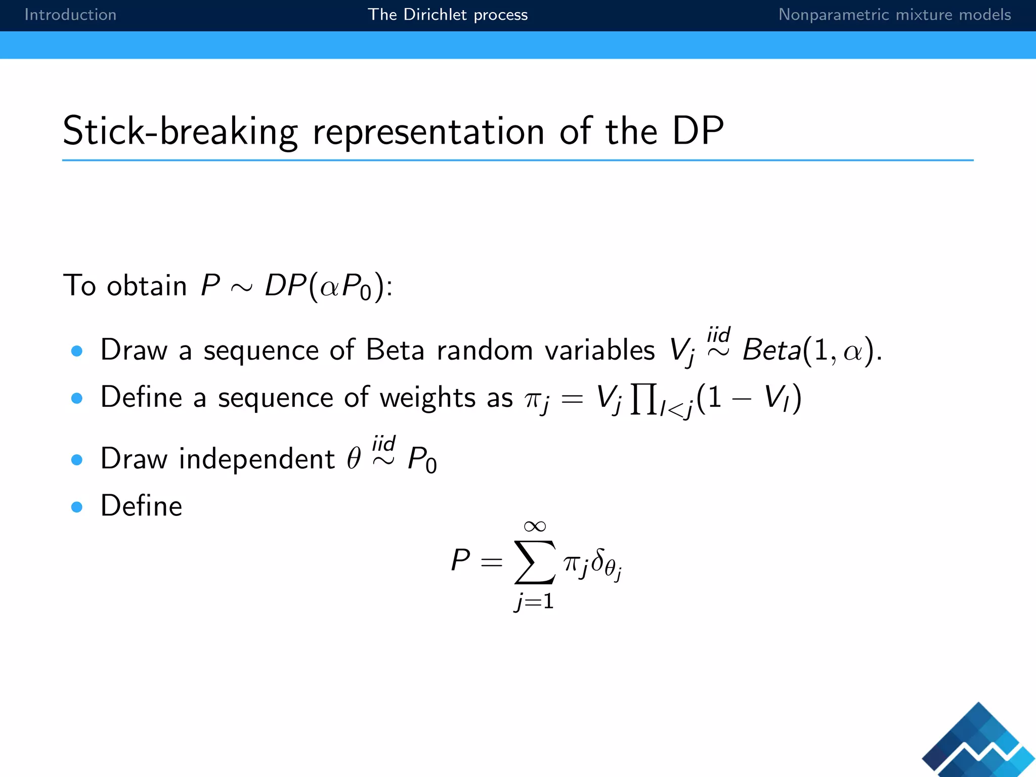 Introduction The Dirichlet process Nonparametric mixture models
Stick-breaking representation of the DP
To obtain P ∼ DP(αP0):
• Draw a sequence of Beta random variables Vj
iid
∼ Beta(1, α).
• Deﬁne a sequence of weights as πj = Vj l<j (1 − Vl )
• Draw independent θ
iid
∼ P0
• Deﬁne
P =
∞
j=1
πj δθj
 