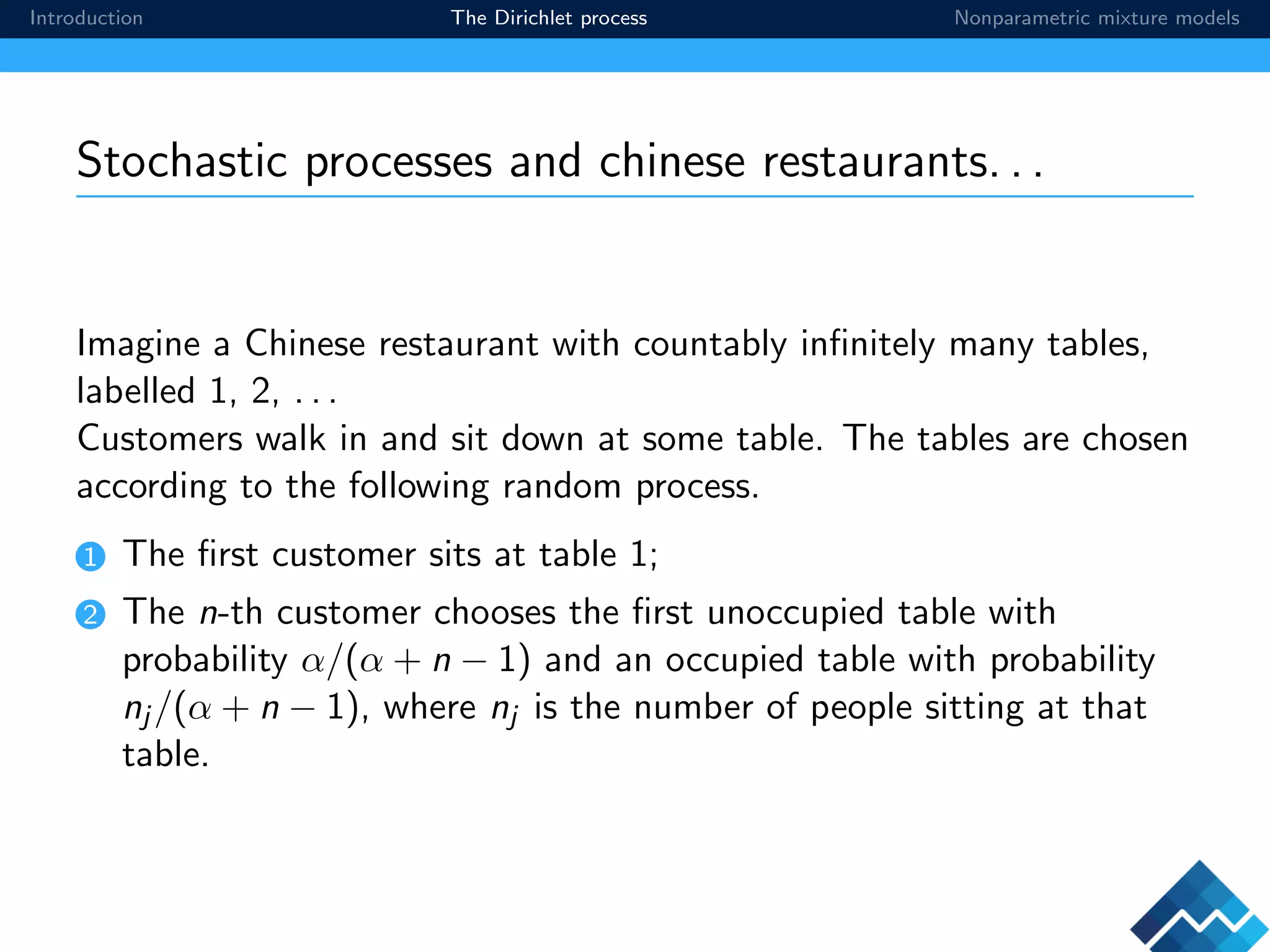 Introduction The Dirichlet process Nonparametric mixture models
Stochastic processes and chinese restaurants. . .
Imagine a Chinese restaurant with countably inﬁnitely many tables,
labelled 1, 2, . . .
Customers walk in and sit down at some table. The tables are chosen
according to the following random process.
1 The ﬁrst customer sits at table 1;
2 The n-th customer chooses the ﬁrst unoccupied table with
probability α/(α + n − 1) and an occupied table with probability
nj /(α + n − 1), where nj is the number of people sitting at that
table.
 
