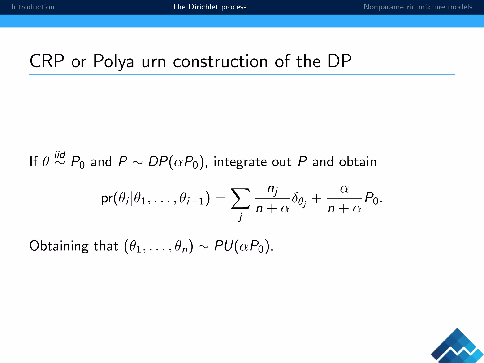 Introduction The Dirichlet process Nonparametric mixture models
CRP or Polya urn construction of the DP
If θ
iid
∼ P0 and P ∼ DP(αP0), integrate out P and obtain
pr(θi |θ1, . . . , θi−1) =
j
nj
n + α
δθj
+
α
n + α
P0.
Obtaining that (θ1, . . . , θn) ∼ PU(αP0).
 