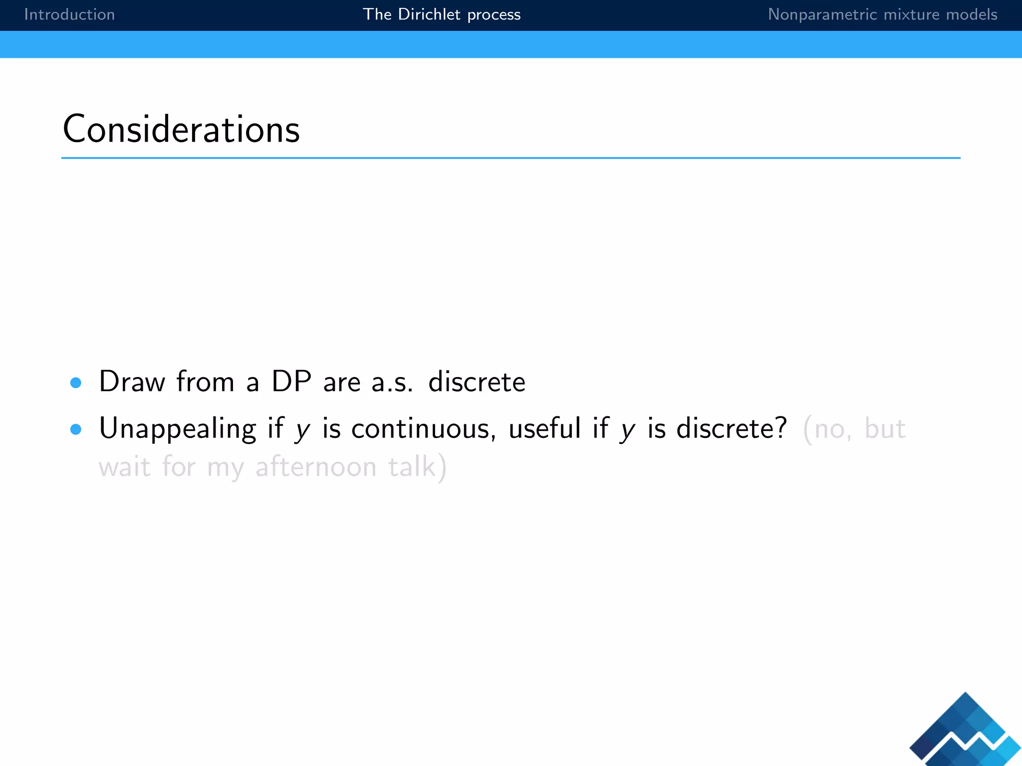 Introduction The Dirichlet process Nonparametric mixture models
Considerations
• Draw from a DP are a.s. discrete
• Unappealing if y is continuous, useful if y is discrete? (no, but
wait for my afternoon talk)
 
