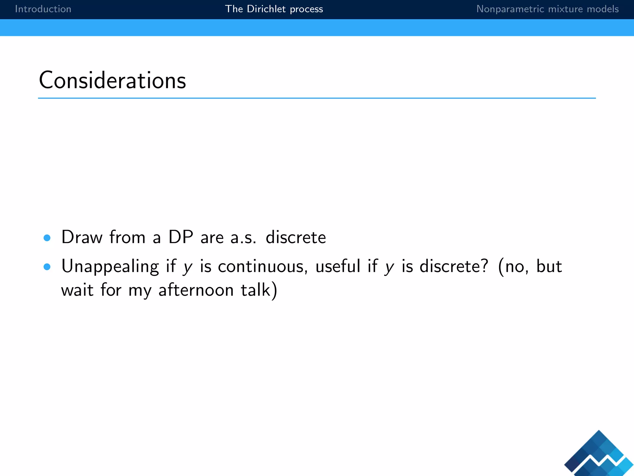 Introduction The Dirichlet process Nonparametric mixture models
Considerations
• Draw from a DP are a.s. discrete
• Unappealing if y is continuous, useful if y is discrete? (no, but
wait for my afternoon talk)
 