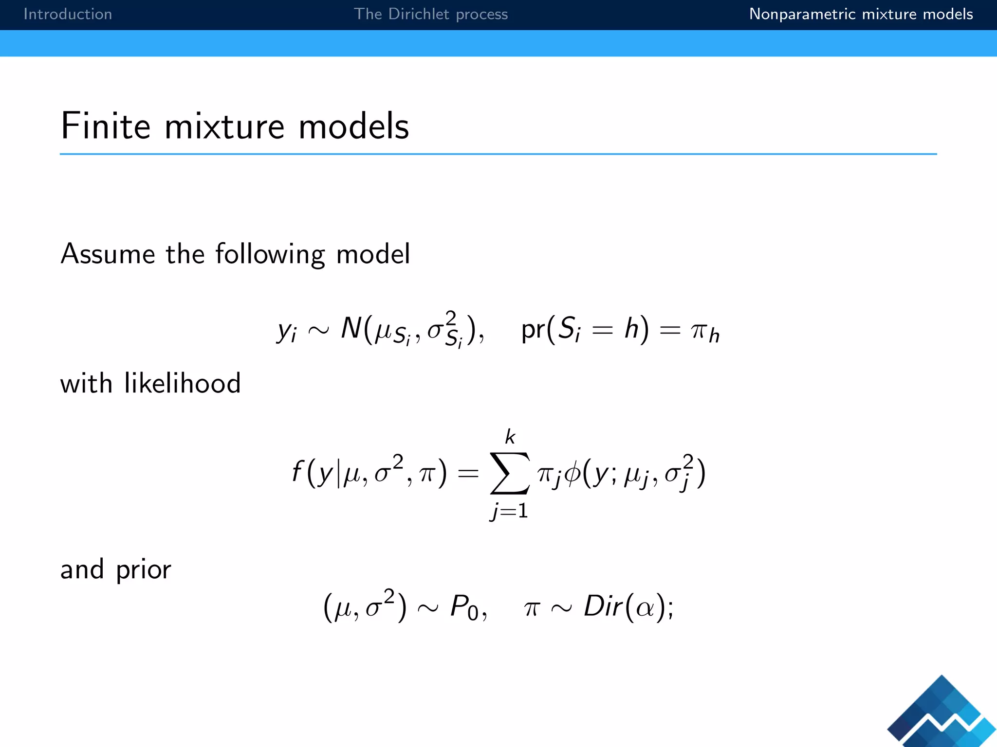 Introduction The Dirichlet process Nonparametric mixture models
Finite mixture models
Assume the following model
yi ∼ N(µSi
, σ2
Si
), pr(Si = h) = πh
with likelihood
f (y|µ, σ2
, π) =
k
j=1
πj φ(y; µj , σ2
j )
and prior
(µ, σ2
) ∼ P0, π ∼ Dir(α);
 