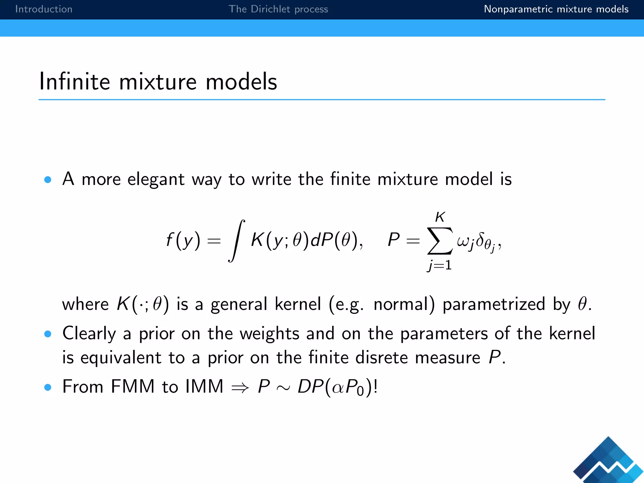 Introduction The Dirichlet process Nonparametric mixture models
Inﬁnite mixture models
• A more elegant way to write the ﬁnite mixture model is
f (y) = K(y; θ)dP(θ), P =
K
j=1
ωj δθj
,
where K(·; θ) is a general kernel (e.g. normal) parametrized by θ.
• Clearly a prior on the weights and on the parameters of the kernel
is equivalent to a prior on the ﬁnite disrete measure P.
• From FMM to IMM ⇒ P ∼ DP(αP0)!
 