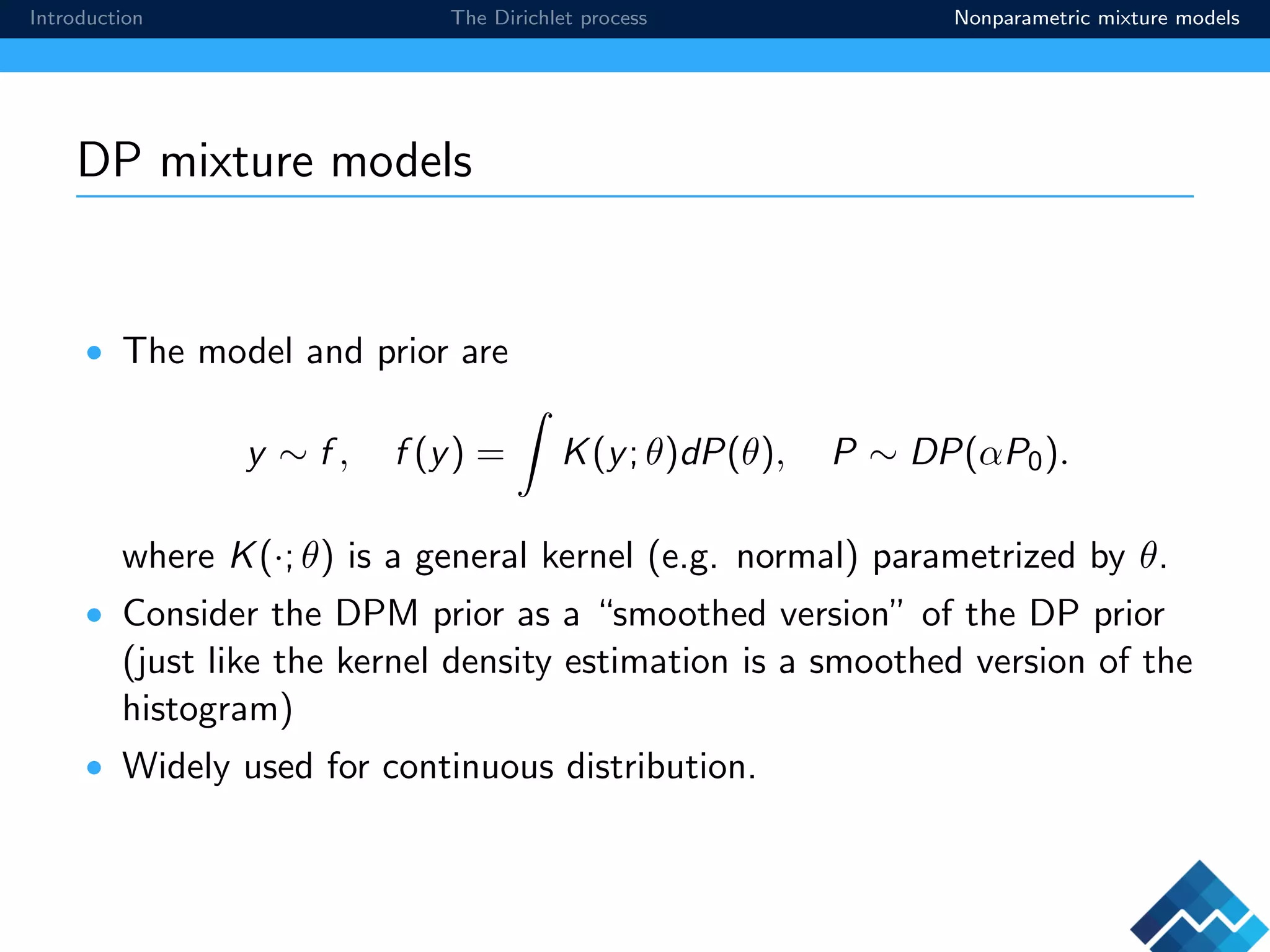 Introduction The Dirichlet process Nonparametric mixture models
DP mixture models
• The model and prior are
y ∼ f , f (y) = K(y; θ)dP(θ), P ∼ DP(αP0).
where K(·; θ) is a general kernel (e.g. normal) parametrized by θ.
• Consider the DPM prior as a “smoothed version” of the DP prior
(just like the kernel density estimation is a smoothed version of the
histogram)
• Widely used for continuous distribution.
 