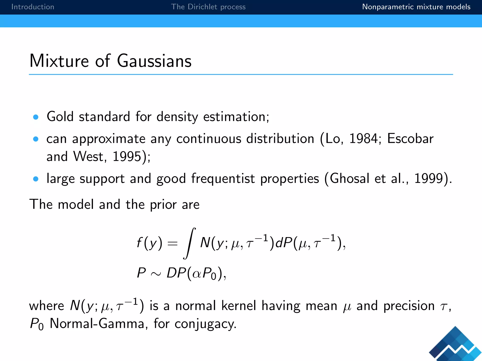 Introduction The Dirichlet process Nonparametric mixture models
Mixture of Gaussians
• Gold standard for density estimation;
• can approximate any continuous distribution (Lo, 1984; Escobar
and West, 1995);
• large support and good frequentist properties (Ghosal et al., 1999).
The model and the prior are
f (y) = N(y; µ, τ−1
)dP(µ, τ−1
),
P ∼ DP(αP0),
where N(y; µ, τ−1) is a normal kernel having mean µ and precision τ,
P0 Normal-Gamma, for conjugacy.
 