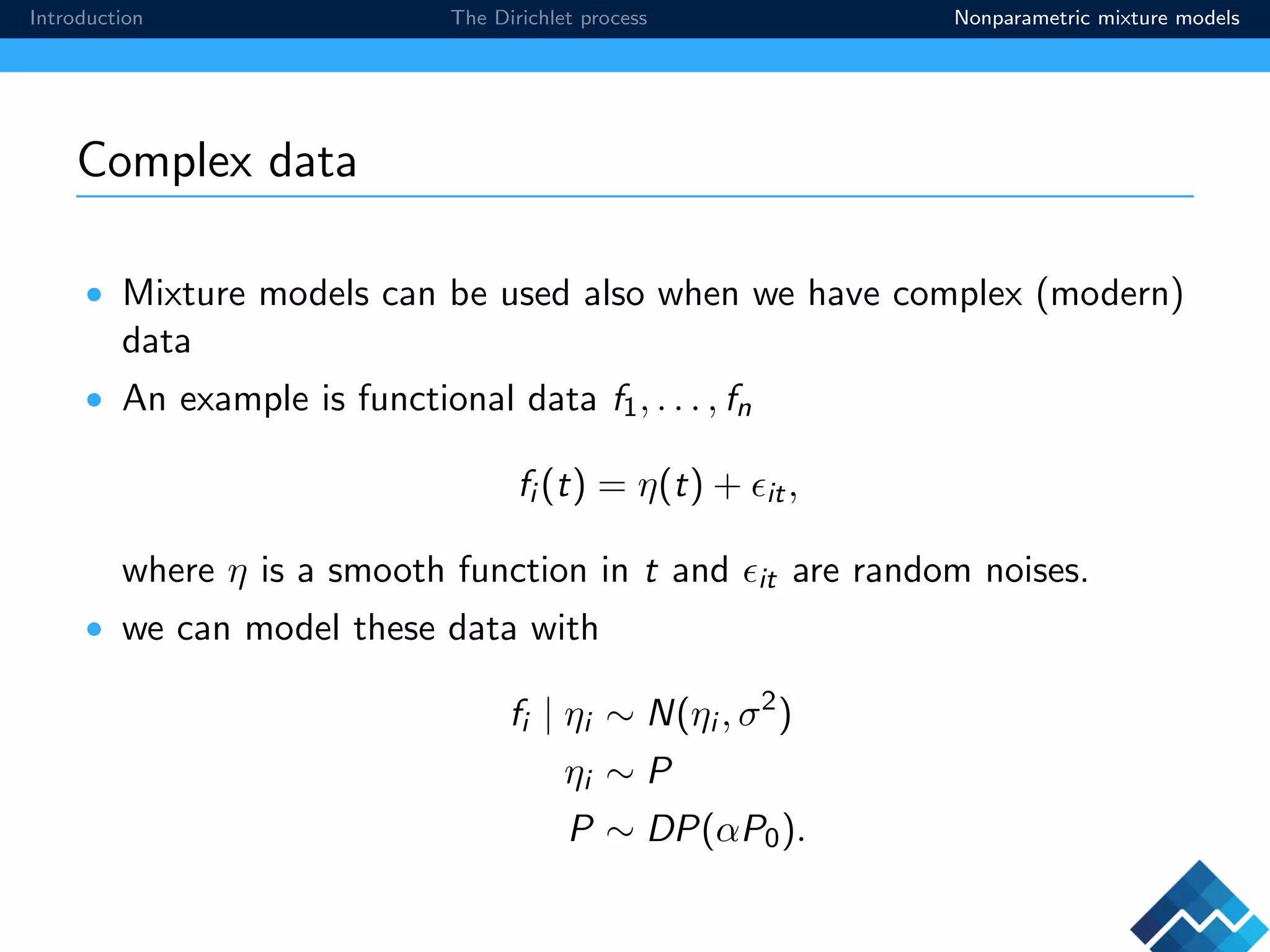 Introduction The Dirichlet process Nonparametric mixture models
Complex data
• Mixture models can be used also when we have complex (modern)
data
• An example is functional data f1, . . . , fn
fi (t) = η(t) + it,
where η is a smooth function in t and it are random noises.
• we can model these data with
fi | ηi ∼ N(ηi , σ2
)
ηi ∼ P
P ∼ DP(αP0).
 