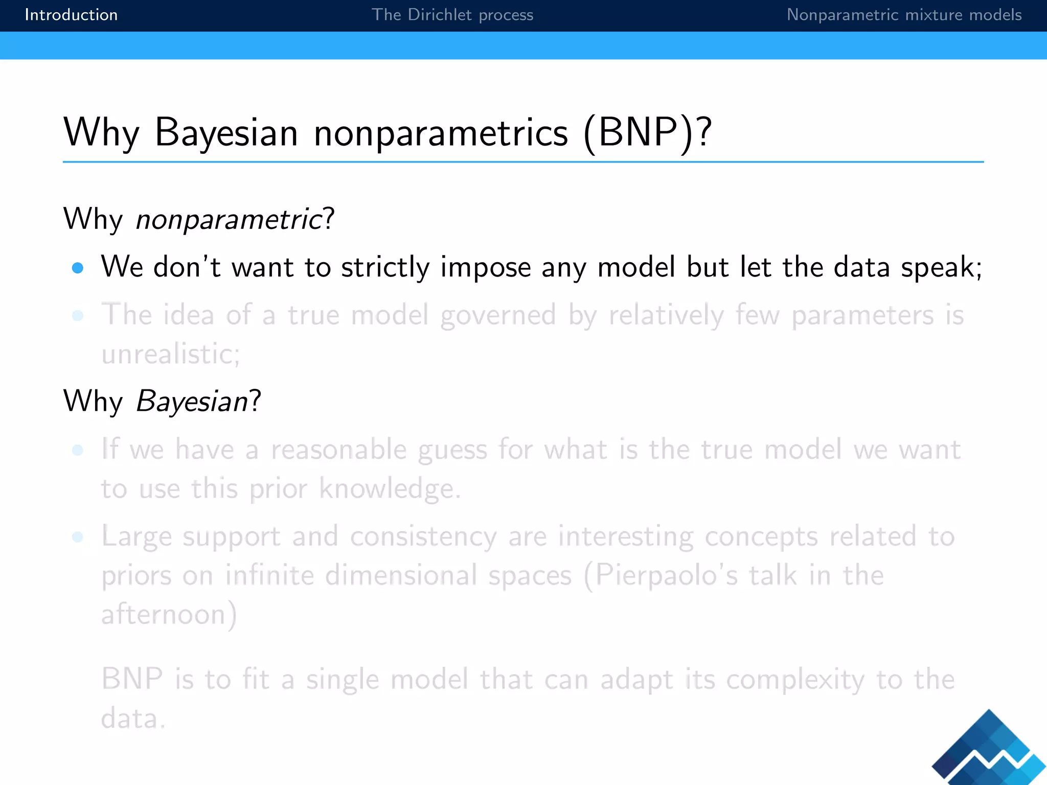 Introduction The Dirichlet process Nonparametric mixture models
Why Bayesian nonparametrics (BNP)?
Why nonparametric?
• We don’t want to strictly impose any model but let the data speak;
• The idea of a true model governed by relatively few parameters is
unrealistic;
Why Bayesian?
• If we have a reasonable guess for what is the true model we want
to use this prior knowledge.
• Large support and consistency are interesting concepts related to
priors on inﬁnite dimensional spaces (Pierpaolo’s talk in the
afternoon)
BNP is to ﬁt a single model that can adapt its complexity to the
data.
 