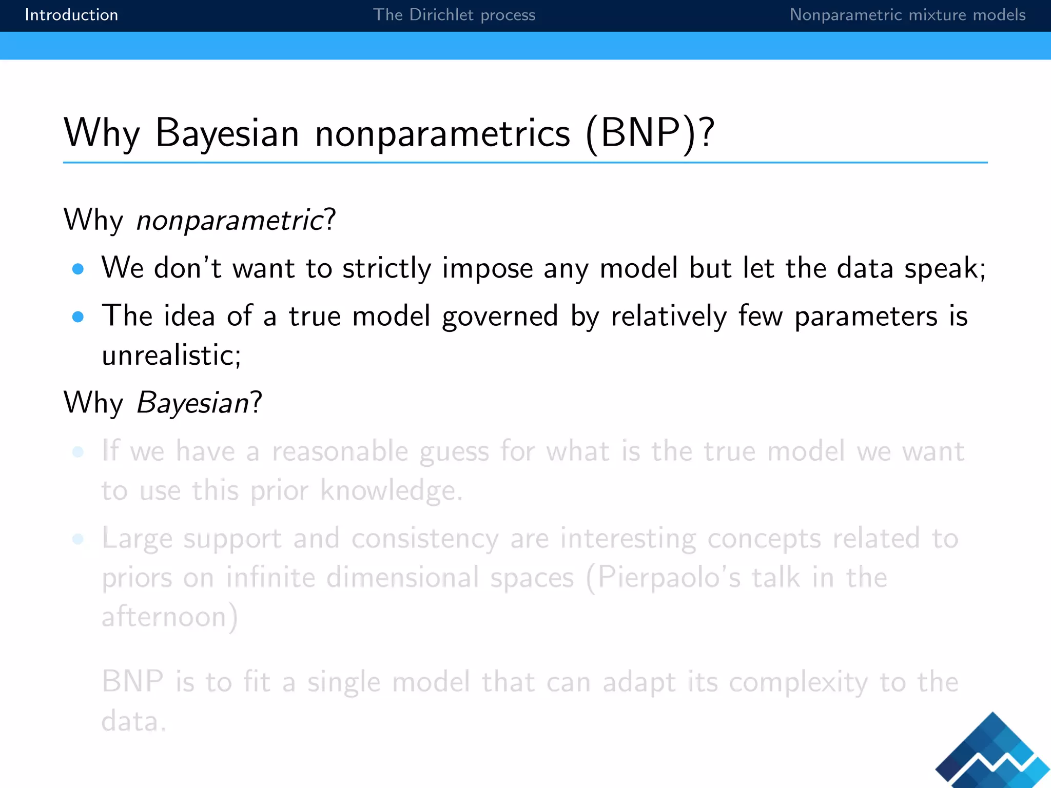 Introduction The Dirichlet process Nonparametric mixture models
Why Bayesian nonparametrics (BNP)?
Why nonparametric?
• We don’t want to strictly impose any model but let the data speak;
• The idea of a true model governed by relatively few parameters is
unrealistic;
Why Bayesian?
• If we have a reasonable guess for what is the true model we want
to use this prior knowledge.
• Large support and consistency are interesting concepts related to
priors on inﬁnite dimensional spaces (Pierpaolo’s talk in the
afternoon)
BNP is to ﬁt a single model that can adapt its complexity to the
data.
 