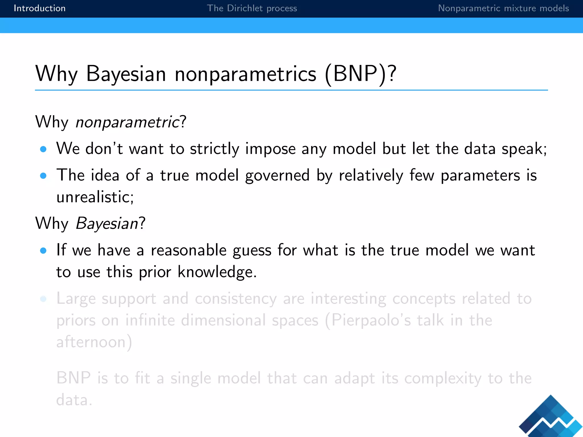 Introduction The Dirichlet process Nonparametric mixture models
Why Bayesian nonparametrics (BNP)?
Why nonparametric?
• We don’t want to strictly impose any model but let the data speak;
• The idea of a true model governed by relatively few parameters is
unrealistic;
Why Bayesian?
• If we have a reasonable guess for what is the true model we want
to use this prior knowledge.
• Large support and consistency are interesting concepts related to
priors on inﬁnite dimensional spaces (Pierpaolo’s talk in the
afternoon)
BNP is to ﬁt a single model that can adapt its complexity to the
data.
 