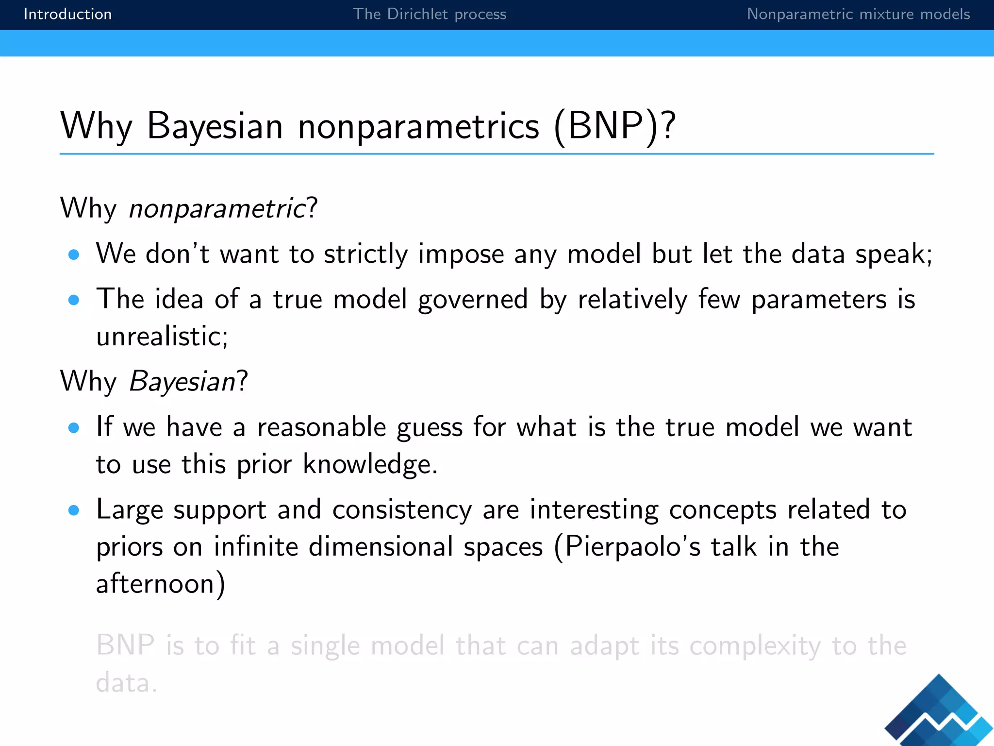 Introduction The Dirichlet process Nonparametric mixture models
Why Bayesian nonparametrics (BNP)?
Why nonparametric?
• We don’t want to strictly impose any model but let the data speak;
• The idea of a true model governed by relatively few parameters is
unrealistic;
Why Bayesian?
• If we have a reasonable guess for what is the true model we want
to use this prior knowledge.
• Large support and consistency are interesting concepts related to
priors on inﬁnite dimensional spaces (Pierpaolo’s talk in the
afternoon)
BNP is to ﬁt a single model that can adapt its complexity to the
data.
 