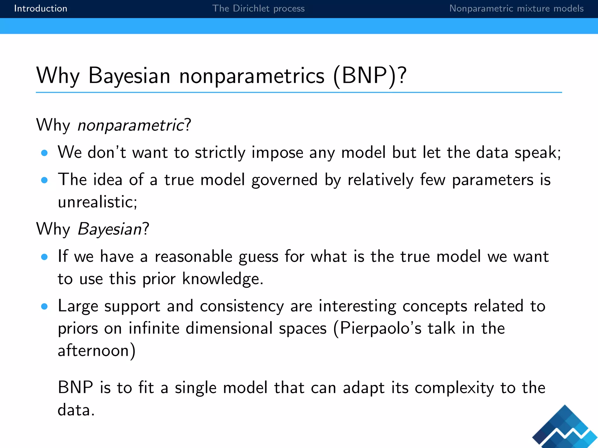 Introduction The Dirichlet process Nonparametric mixture models
Why Bayesian nonparametrics (BNP)?
Why nonparametric?
• We don’t want to strictly impose any model but let the data speak;
• The idea of a true model governed by relatively few parameters is
unrealistic;
Why Bayesian?
• If we have a reasonable guess for what is the true model we want
to use this prior knowledge.
• Large support and consistency are interesting concepts related to
priors on inﬁnite dimensional spaces (Pierpaolo’s talk in the
afternoon)
BNP is to ﬁt a single model that can adapt its complexity to the
data.
 