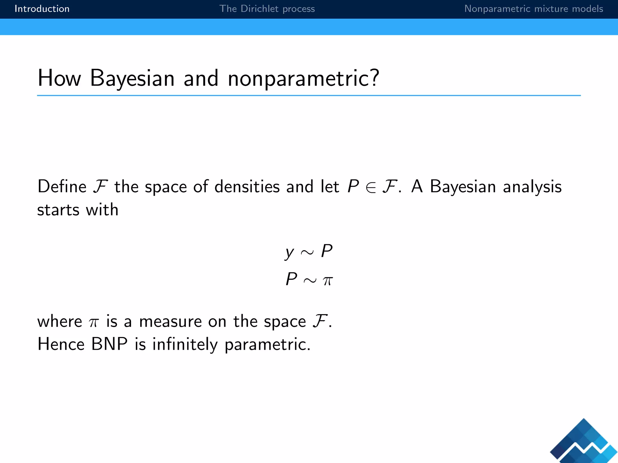 Introduction The Dirichlet process Nonparametric mixture models
How Bayesian and nonparametric?
Deﬁne F the space of densities and let P ∈ F. A Bayesian analysis
starts with
y ∼ P
P ∼ π
where π is a measure on the space F.
Hence BNP is inﬁnitely parametric.
 