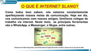 Como todos bem sabem, nós estamos constantemente
aperfeiçoando nossos meios de comunicação. Hoje em dia,
nos comunicamos com nossos amigos, familiares colegas de
trabalho via internet. Neste meio, as principais ferramentas
são o WhatsApp, o Messenger, o Skype, entre outros.
Disponível em:https://blog.influx.com.br/internetes-em-ingles-desvende-o-misterio. Acesso em 21 de junho de 2020.
4
O QUE É INTERNET SLANG?
 