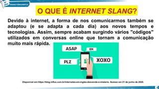Devido à internet, a forma de nos comunicarmos também se
adaptou (e se adapta a cada dia) aos novos tempos e
tecnologias. Assim, sempre acabam surgindo vários "códigos"
utilizados em conversas online que tornam a comunicação
muito mais rápida.
Disponível em:https://blog.influx.com.br/internetes-em-ingles-desvende-o-misterio. Acesso em 21 de junho de 2020.
5
O QUE É INTERNET SLANG?
 