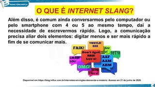 Além disso, é comum ainda conversarmos pelo computador ou
pelo smartphone com 4 ou 5 ao mesmo tempo, daí a
necessidade de escrevermos rápido. Logo, a comunicação
precisa aliar dois elementos: digitar menos e ser mais rápido a
fim de se comunicar mais.
Disponível em:https://blog.influx.com.br/internetes-em-ingles-desvende-o-misterio. Acesso em 21 de junho de 2020.
6
O QUE É INTERNET SLANG?
 