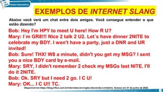 Abaixo você verá um chat entre dois amigos. Você consegue entender o que
estão dizendo?
Bob: Hey I'm HPY to meet U here! How R U?
Mary: I´m GR8!!! Nice 2 talk 2 U2. Let´s have dinner 2NITE to
celebrate my BDY. I won't have a party, just a DNR and UR
invited!
Bob: Sure! THX! W8 a minute, didn't you get my MSG? I sent
you a nice BDY card by e-mail.
Mary: SRY, I didn't remember 2 check my MSGs last NITE. I'll
do it 2NITE.
Bob: Ok. SRY but I need 2 go. I C U!
Mary: OK... I C U!! TC.
Disponível em:https://blog.influx.com.br/internetes-em-ingles-desvende-o-misterio. Acesso em 21 de junho de 2020.
7
EXEMPLOS DE INTERNET SLANG
 