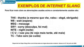 Para ficar mais claro as abreviações usadas acima e constantemente usadas são:
THX - thanks (o mesmo que vlw, valeu - obgd, obrigado)
W8 - wait (espera)
MSG - message
SRY - sorry (desculpa, foi mal)
NITE - night (noite)
I C U - I see you (te vejo mais tarde, até mais)
TC - Take care (se cuida)
Disponível em:https://blog.influx.com.br/internetes-em-ingles-desvende-o-misterio. Acesso em 21 de junho de 2020.
9
EXEMPLOS DE INTERNET SLANG
 